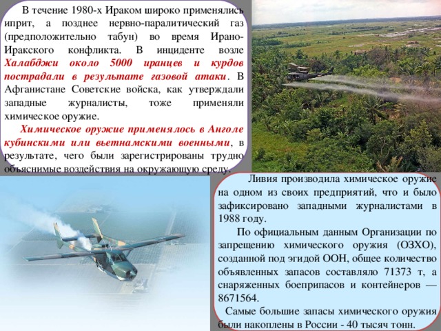  В течение 1980-х Ираком широко применялись иприт, а позднее нервно-паралитический газ (предположительно табун) во время Ирано-Иракского конфликта. В инциденте возле Халабджи около 5000 иранцев и курдов пострадали в результате газовой атаки . В Афганистане Советские войска, как утверждали западные журналисты, тоже применяли химическое оружие.  Химическое оружие применялось в Анголе кубинскими или вьетнамскими военными , в результате, чего были зарегистрированы трудно объяснимые воздействия на окружающую среду.  Ливия производила химическое оружие на одном из своих предприятий, что и было зафиксировано западными журналистами в 1988 году.  По официальным данным Организации по запрещению химического оружия (ОЗХО), созданной под эгидой ООН, общее количество объявленных запасов составляло 71373 т, а снаряженных боеприпасов и контейнеров — 8671564.  Самые большие запасы химического оружия были накоплены в России - 40 тысяч тонн. 