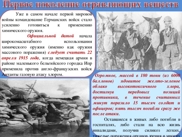  Уже в самом начале первой мировой войны командование Германских войск стало усиленно готовиться к применению химического оружия.  Официальной датой начала широкомасштабного использования химического оружия (именно как оружия массового поражения) следует считать 22 апреля 1915 года , когда немецкая армия в районе маленького бельгийского городка Ипр применила против англо-французских войск Антанты газовую атаку хлором.  Огромное, массой в 180 тонн (из 6000 баллонов) ядовитое желто-зеленое облако высокотоксичного хлора, достигнув передовых позиций противника, в течение считанных минут поразило 15 тысяч солдат и офицеров; пять тысяч погибли сразу же после атаки .  Оставшиеся в живых либо погибли в госпиталях, либо стали на всю жизнь инвалидами, получив силикоз легких, тяжелые поражения органов зрения и многих внутренних органов. 
