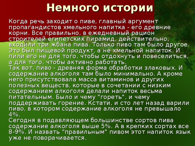  Немного истории    Когда речь заходит о пиве, главный аргумент пропагандистов хмельного напитка - его древние корни. Все правильно, в ежедневный рацион строителей египетских пирамид, действительно, входили три жбана пива. Только пиво там было другое. Это был пищевой продукт, а не хмельной напиток. И пили его не для того, чтобы отдохнуть и повеселиться, а для того, чтобы активно работать.   Так вот, пиво - древняя форма обработки злаковых. И содержание алкоголя там было минимально. А кроме него присутствовала масса витаминов и других полезных веществ, которые в сочетании с низким содержанием алкоголя делали напиток весьма питательным. Было и чему 