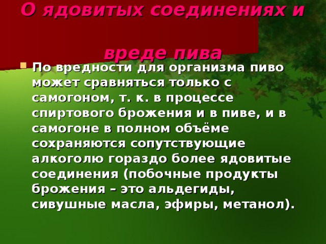 О ядовитых соединениях и  вреде пива По вредности для организма пиво может сравняться только с самогоном, т. к. в процессе спиртового брожения и в пиве, и в самогоне в полном объёме сохраняются сопутствующие алкоголю гораздо более ядовитые соединения (побочные продукты брожения – это альдегиды, сивушные масла, эфиры, метанол). 
