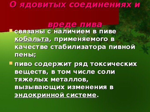 О ядовитых соединениях и  вреде пива связаны с наличием в пиве кобальта , применяемого в качестве стабилизатора пивной пены;  пиво содержит ряд токсических веществ, в том числе соли тяжелых металлов, вызывающих изменения в эндокринной системе .  