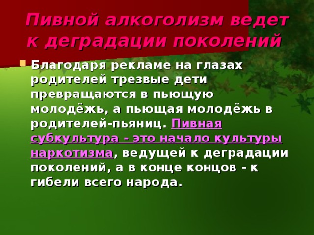 Пивной алкоголизм ведет к деградации поколений  Благодаря рекламе на глазах родителей трезвые дети превращаются в пьющую молодёжь, а пьющая молодёжь в родителей-пьяниц.  Пивная субкультура - это начало культуры наркотизма , ведущей к деградации поколений, а в конце концов - к гибели всего народа.  