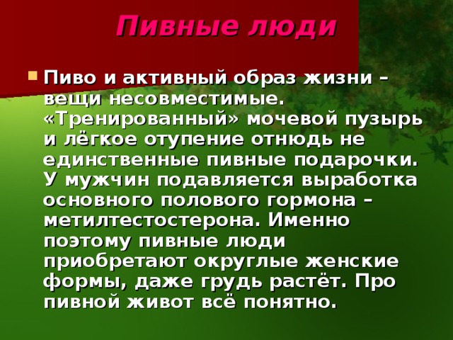 Пивные  люди Пиво и активный образ жизни – вещи несовместимые. «Тренированный» мочевой пузырь и лёгкое отупение отнюдь не единственные пивные подарочки. У мужчин подавляется выработка основного полового гормона – метилтестостерона. Именно поэтому пивные люди приобретают округлые женские формы, даже грудь растёт. Про пивной живот всё понятно. 