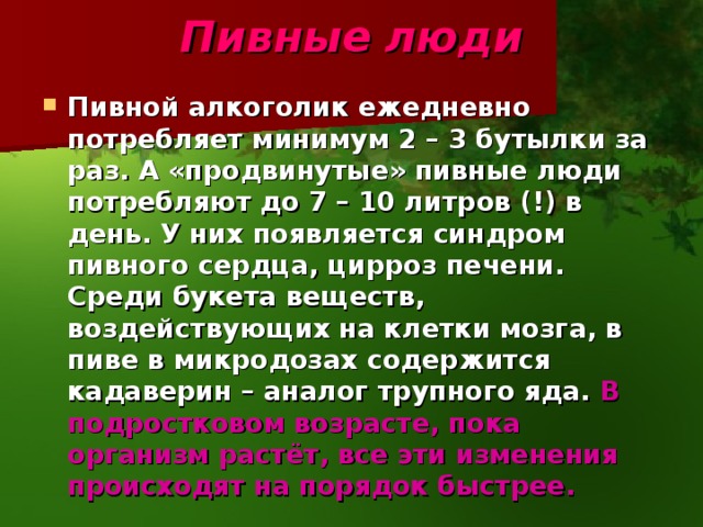 Пивные  люди Пивной алкоголик ежедневно потребляет минимум 2 – 3 бутылки за раз. А «продвинутые» пивные люди потребляют до 7 – 10 литров (!) в день. У них появляется синдром пивного сердца, цирроз печени. Среди букета веществ, воздействующих на клетки мозга, в пиве в микродозах содержится кадаверин – аналог трупного яда. В подростковом возрасте, пока организм растёт, все эти изменения происходят на порядок быстрее. 
