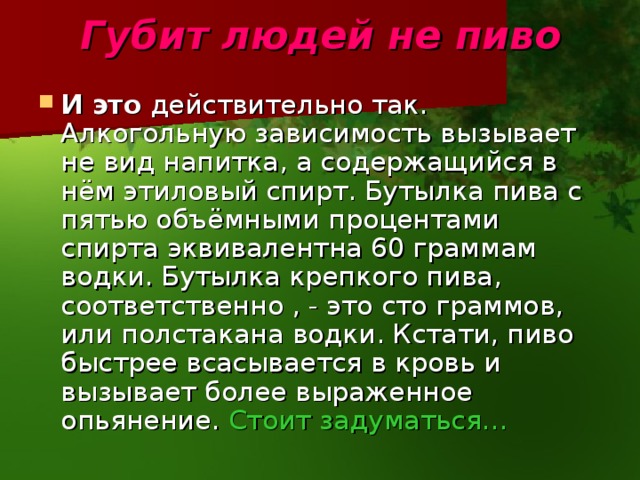 Губит людей не пиво И это действительно так. Алкогольную зависимость вызывает не вид напитка, а содержащийся в нём этиловый спирт. Бутылка пива с пятью объёмными процентами спирта эквивалентна 60 граммам водки. Бутылка крепкого пива, соответственно , - это сто граммов, или полстакана водки. Кстати, пиво быстрее всасывается в кровь и вызывает более выраженное опьянение. Стоит задуматься… 