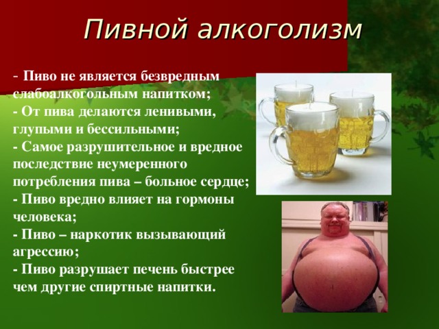 Пивной алкоголизм - Пиво не является безвредным слабоалкогольным напитком; - От пива делаются ленивыми, глупыми и бессильными; - Самое разрушительное и вредное последствие неумеренного потребления пива – больное сердце; - Пиво вредно влияет на гормоны человека; - Пиво – наркотик вызывающий агрессию; - Пиво разрушает печень быстрее чем другие спиртные напитки. 