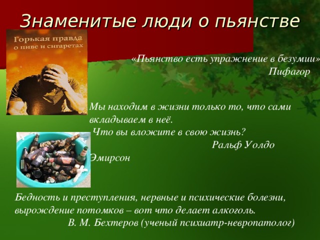 Знаменитые люди о пьянстве « Пьянство есть упражнение в безумии»  Пифагор Мы находим в жизни только то, что сами вкладываем в неё.  Что вы вложите в свою жизнь?  Ральф Уолдо Эмирсон Бедность и преступления, нервные и психические болезни, вырождение потомков – вот что делает алкоголь.  В. М. Бехтеров (ученый психиатр-невропатолог) 