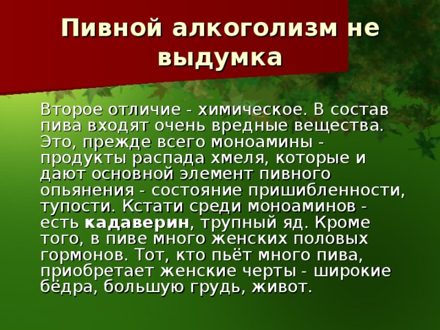 Пивной алкоголизм не выдумка   Второе отличие - химическое. В состав пива входят очень вредные вещества. Это, прежде всего моноамины - продукты распада хмеля, которые и дают основной элемент пивного опьянения - состояние пришибленности, тупости. Кстати среди моноаминов - есть кадаверин , трупный яд. Кроме того, в пиве много женских половых гормонов. Тот, кто пьёт много пива, приобретает женские черты - широкие бёдра, большую грудь, живот. 