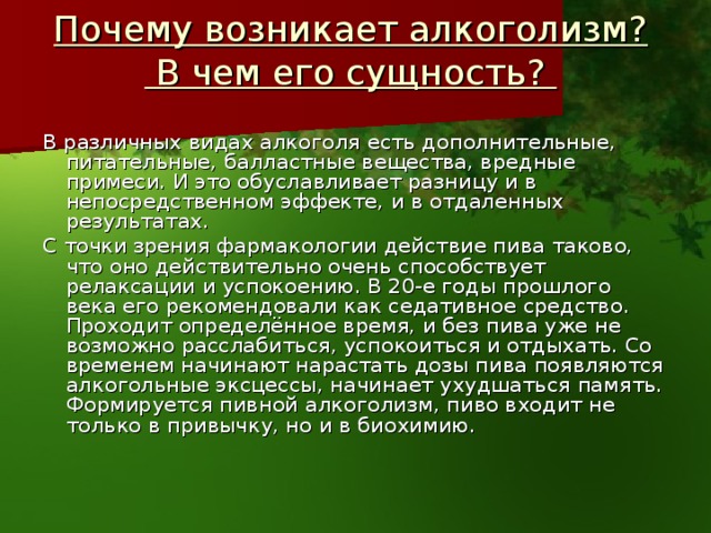 Почему возникает алкоголизм?  В чем его сущность?   В различных видах алкоголя есть дополнительные, питательные, балластные вещества, вредные примеси. И это обуславливает разницу и в непосредственном эффекте, и в отдаленных результатах. С точки зрения фармакологии действие пива таково, что оно действительно очень способствует релаксации и успокоению. В 20-е годы прошлого века его рекомендовали как седативное средство. Проходит определённое время, и без пива уже не возможно расслабиться, успокоиться и отдыхать. Со временем начинают нарастать дозы пива появляются алкогольные эксцессы, начинает ухудшаться память. Формируется пивной алкоголизм, пиво входит не только в привычку, но и в биохимию.   