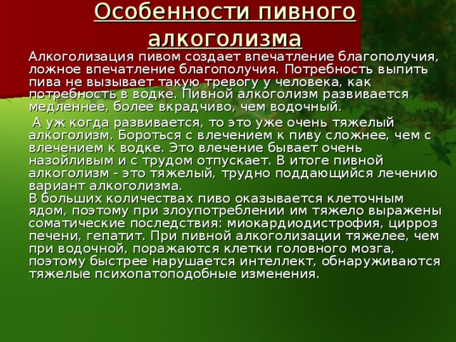 Особенности пивного алкоголизма   Алкоголизация пивом создает впечатление благополучия, ложное впечатление благополучия. Потребность выпить пива не вызывает такую тревогу у человека, как потребность в водке. Пивной алкоголизм развивается медленнее, более вкрадчиво, чем водочный.   А уж когда развивается, то это уже очень тяжелый алкоголизм. Бороться с влечением к пиву сложнее, чем с влечением к водке. Это влечение бывает очень назойливым и с трудом отпускает. В итоге пивной алкоголизм - это тяжелый, трудно поддающийся лечению вариант алкоголизма.   В больших количествах пиво оказывается клеточным ядом, поэтому при злоупотреблении им тяжело выражены соматические последствия: миокардиодистрофия, цирроз печени, гепатит. При пивной алкоголизации тяжелее, чем при водочной, поражаются клетки головного мозга, поэтому быстрее нарушается интеллект, обнаруживаются тяжелые психопатоподобные изменения. 