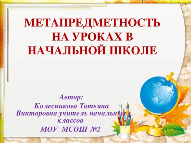 МЕТАПРЕДМЕТНОСТЬ НА УРОКАХ В НАЧАЛЬНОЙ ШКОЛЕ Автор: Колесникова Татьяна Викторовна учитель начальных классов МОУ МСОШ №2