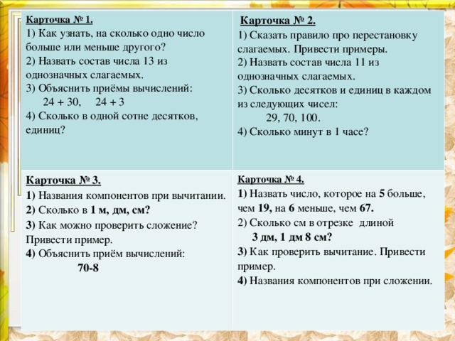 Карточка № 1. 1) Как узнать, на сколько одно число больше или меньше другого? 2) Назвать состав числа 13 из однозначных слагаемых. 3) Объяснить приёмы вычислений:  24 + 30, 24 + 3 4) Сколько в одной сотне десятков, единиц?  Карточка № 2. Карточка № 3. 1) Названия компонентов при вычитании. 2) Сколько в 1 м, дм, см? 3) Как можно проверить сложение? Привести пример. 4) Объяснить приём вычислений:  70-8  1) Сказать правило про перестановку слагаемых. Привести примеры. 2) Назвать состав числа 11 из однозначных слагаемых. 3) Сколько десятков и единиц в каждом из следующих чисел:  29, 70, 100. 4) Сколько минут в 1 часе? Карточка № 4. 1) Назвать число, которое на 5 больше, чем 19, на 6 меньше, чем 67. 2) Сколько см в отрезке длиной  3 дм, 1 дм 8 см? 3) Как проверить вычитание. Привести пример. 4) Названия компонентов при сложении.  