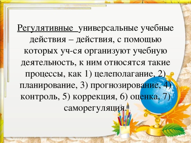 Регулятивные универсальные учебные действия – действия, с помощью которых уч-ся организуют учебную деятельность, к ним относятся такие процессы, как 1) целеполагание, 2) планирование, 3) прогнозирование, 4) контроль, 5) коррекция, 6) оценка, 7) саморегуляция.