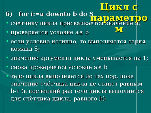 Цикл с параметром б) for i := a downto b do S счётчику цикла присваивается значение a ; проверяется условие a≥ b если условие истинно, то выполняется серия команд S ; значение аргумента цикла уменьшается на 1; снова проверяется условие a ≥ b тело цикла выполняется до тех пор, пока значение счётчика цикла не станет равным b -1 (в последний раз тело цикла выполнится для счётчика цикла, равного b ). 