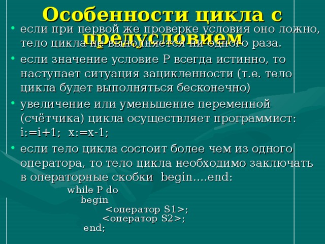 Особенности цикла с предусловием если при первой же проверке условия оно ложно, тело цикла не выполняется ни одного раза. если значение условие P всегда истинно, то наступает ситуация зацикленности (т.е. тело цикла будет выполняться бесконечно) увеличение или уменьшение переменной (счётчика) цикла осуществляет программист: i := i +1; x := x -1; если тело цикла состоит более чем из одного оператора, то тело цикла необходимо заключать в операторные скобки begin …. end :  while P do  begin  ;  ;  end ; 