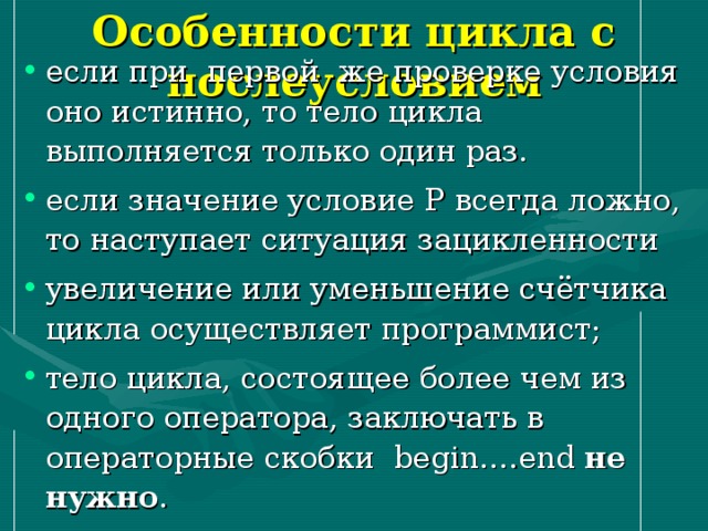 Особенности цикла с послеусловием если при первой же проверке условия оно истинно, то тело цикла выполняется только один раз. если значение условие P всегда ложно, то наступает ситуация зацикленности увеличение или уменьшение счётчика цикла осуществляет программист; тело цикла, состоящее более чем из одного оператора, заключать в операторные скобки begin …. end  не нужно . 