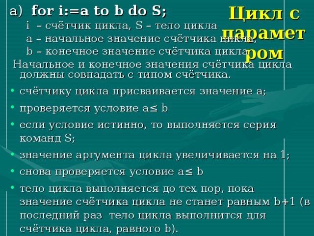 Цикл с параметром а ) for i:=a to b do S ;  i – счётчик цикла, S – тело цикла  a – начальное значение счётчика цикла,  b – конечное значение счётчика цикла  Начальное и конечное значения счётчика цикла должны совпадать с типом счётчика. счётчику цикла присваивается значение a ; проверяется условие a ≤ b если условие истинно, то выполняется серия команд S ; значение аргумента цикла увеличивается на 1; снова проверяется условие a ≤ b тело цикла выполняется до тех пор, пока значение счётчика цикла не станет равным b +1 (в последний раз тело цикла выполнится для счётчика цикла, равного b ). 