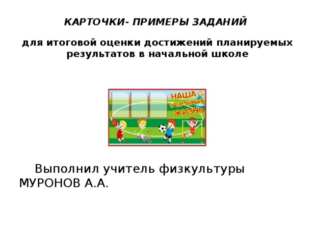 КАРТОЧКИ- ПРИМЕРЫ ЗАДАНИЙ   для итоговой оценки достижений планируемых результатов в начальной школе     Выполнил учитель физкультуры МУРОНОВ А.А.