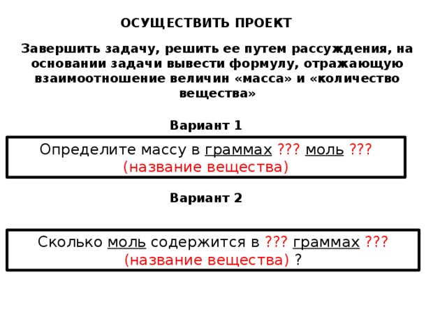 ОСУЩЕСТВИТЬ ПРОЕКТ Завершить задачу, решить ее путем рассуждения, на основании задачи вывести формулу, отражающую взаимоотношение величин «масса» и «количество вещества» Вариант 1 Определите массу в граммах  ???  моль  ??? (название вещества) Вариант 2 Сколько моль содержится в ???  граммах  ??? (название вещества) ? 