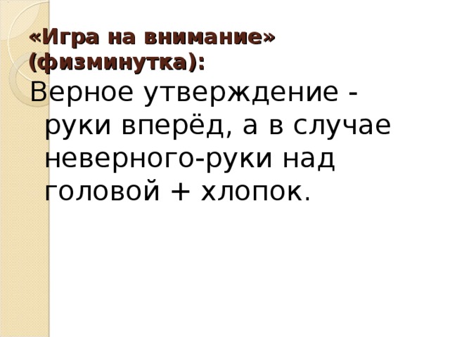 «Игра на внимание» (физминутка):   Верное утверждение - руки вперёд, а в случае неверного-руки над головой + хлопок. 