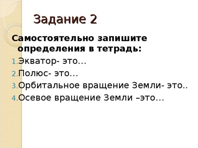 Задание 2 Самостоятельно запишите определения в тетрадь: Экватор- это… Полюс- это… Орбитальное вращение Земли- это.. Осевое вращение Земли –это… 