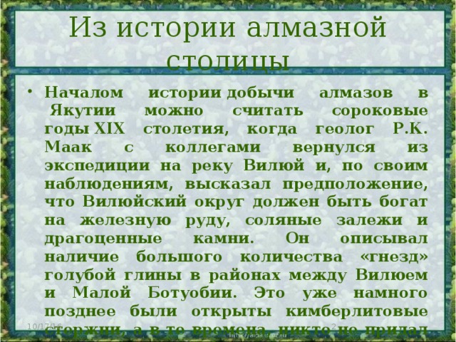 Из истории алмазной столицы Началом истории добычи алмазов в  Якутии можно считать сороковые годы XIX столетия, когда геолог Р.К. Маак с коллегами вернулся из экспедиции на реку Вилюй и, по своим наблюдениям, высказал предположение, что Вилюйский округ должен быть богат на железную руду, соляные залежи и драгоценные камни. Он описывал наличие большого количества «гнезд» голубой глины в районах между Вилюем и Малой Ботуобии. Это уже намного позднее были открыты кимберлитовые стержни, а в те времена, никто не придал этому заявлению большого значения. 10/17/16  