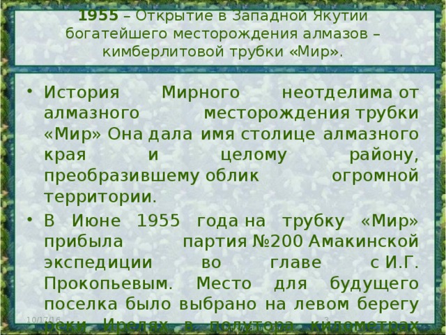 1955 – Открытие в Западной Якутии богатейшего месторождения алмазов – кимберлитовой трубки «Мир».   История Мирного неотделима от алмазного месторождения трубки «Мир» Она дала имя столице алмазного края и целому району, преобразившему облик огромной территории. В Июне 1955 года на трубку «Мир» прибыла партия №200 Амакинской экспедиции во главе с И.Г. Прокопьевым. Место для будущего поселка было выбрано на левом берегу реки Ирелях в полутора километрах от трубки. 10/17/16  