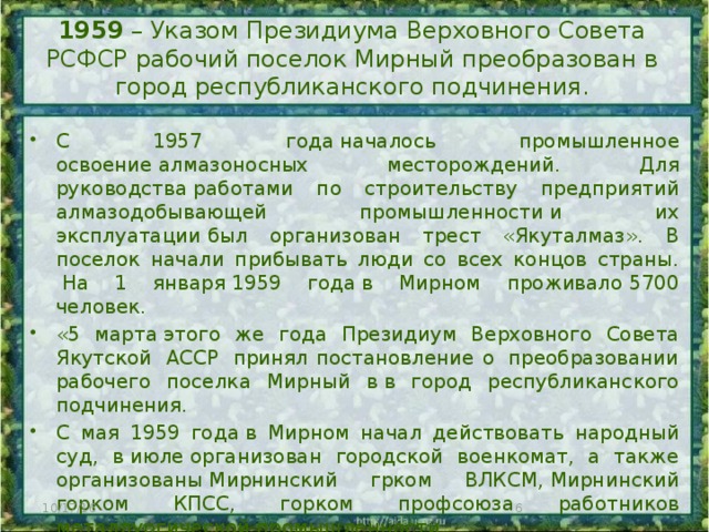 1959 – Указом Президиума Верховного Совета РСФСР рабочий поселок Мирный преобразован в город республиканского подчинения.   С 1957 года началось промышленное освоение алмазоносных месторождений. Для руководства работами по строительству предприятий алмазодобывающей промышленности и их эксплуатации был организован трест «Якуталмаз». В поселок начали прибывать люди со всех концов страны.  На 1 января 1959 года в Мирном проживало 5700 человек.  «5 марта этого же года Президиум Верховного Совета Якутской  АССР  принял постановление о  преобразовании рабочего поселка Мирный в в город республиканского подчинения. С мая 1959 года в Мирном начал действовать народный суд, в июле организован городской военкомат, а также организованы Мирнинский грком ВЛКСМ, Мирнинский горком КПСС, горком профсоюза работников металлургической промышленности. 23 августа 1959 года состоялись первые выборы в Мирнинский городской совет. 10/17/16  