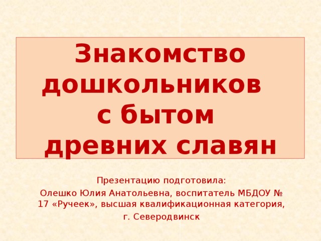 Знакомство дошкольников  с бытом  древних славян Презентацию подготовила: Олешко Юлия Анатольевна, воспитатель МБДОУ № 17 «Ручеек», высшая квалификационная категория, г. Северодвинск 