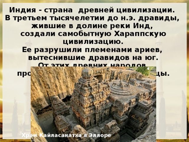 Индия - страна древней цивилизации. В третьем тысячелетии до н.э. дравиды, жившие в долине реки Инд, создали самобытную Хараппскую цивилизацию. Ее разрушили племенами ариев, вытеснившие дравидов на юг. От этих древних народов происходят современные индийцы.   Храм Кайласанатха в Эллоре 