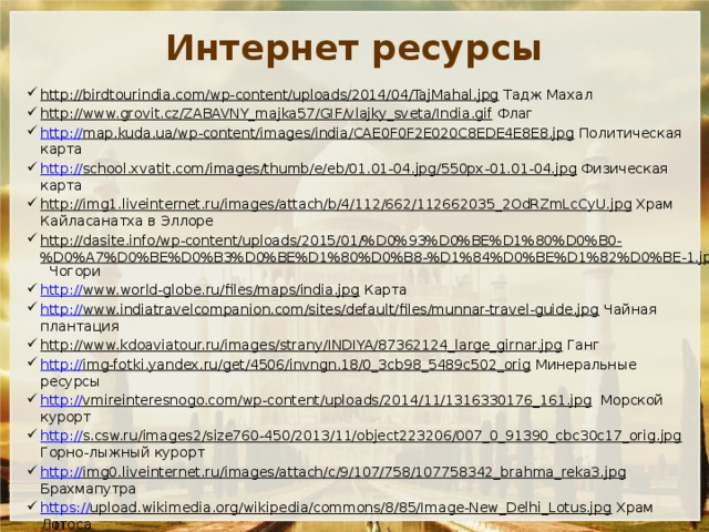 Интернет ресурсы http://birdtourindia.com/wp-content/uploads/2014/04/TajMahal.jpg Тадж Махал http://www.grovit.cz/ZABAVNY_majka57/GIF/vlajky_sveta/India.gif Флаг http:// map.kuda.ua/wp-content/images/india/CAE0F0F2E020C8EDE4E8E8.jpg Политическая карта http:// school.xvatit.com/images/thumb/e/eb/01.01-04.jpg/550px-01.01-04.jpg Физическая карта http://img1.liveinternet.ru/images/attach/b/4/112/662/112662035_2OdRZmLcCyU.jpg Храм Кайласанатха в Эллоре http://dasite.info/wp-content/uploads/2015/01/%D0%93%D0%BE%D1%80%D0%B0-%D0%A7%D0%BE%D0%B3%D0%BE%D1%80%D0%B8-%D1%84%D0%BE%D1%82%D0%BE-1.jpg Чогори http:// www.world-globe.ru/files/maps/india.jpg Карта http:// www.indiatravelcompanion.com/sites/default/files/munnar-travel-guide.jpg Чайная плантация http://www.kdoaviatour.ru/images/strany/INDIYA/87362124_large_girnar.jpg Ганг http:// img-fotki.yandex.ru/get/4506/invngn.18/0_3cb98_5489c502_orig Минеральные ресурсы http:// vmireinteresnogo.com/wp-content/uploads/2014/11/1316330176_161.jpg Морской курорт http:// s.csw.ru/images2/size760-450/2013/11/object223206/007_0_91390_cbc30c17_orig.jpg Горно-лыжный курорт http:// img0.liveinternet.ru/images/attach/c/9/107/758/107758342_brahma_reka3.jpg Брахмапутра https:// upload.wikimedia.org/wikipedia/commons/8/85/Image-New_Delhi_Lotus.jpg Храм Лотоса http:// www.snr.com.ru/news/india_jtekt.png  http:// slovarionline.ru/photos/entsiklopediya_kolera/indiya_ekonomika1.jpg Крупный рогатый скот http://bsnmumbai.org/images/goabroad-_indiya_geografiya-_ strani_i_oteli.jpg Карта регионов 