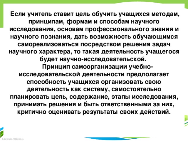  Если учитель ставит цель обучить учащихся методам, принципам, формам и способам научного исследования, основам профессионального знания и научного познания, дать возможность обучающимся самореализоваться посредством решения задач научного характера, то такая деятельность учащегося будет научно-исследовательской.  Принцип самоорганизации учебно-исследовательской деятельности предполагает способность учащихся организовать свою деятельность как систему, самостоятельно планировать цель, содержание, этапы исследования, принимать решения и быть ответственными за них, критично оценивать результаты своих действий.  