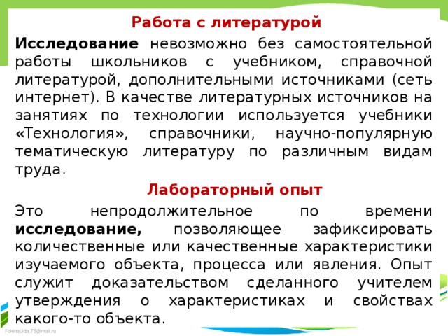  Работа с литературой Исследование невозможно без самостоятельной работы школьников с учебником, справочной литературой, дополнительными источниками (сеть интернет). В качестве литературных ис­точников на занятиях по технологии используется учебники «Технология», справочники, научно-популярную тематическую лите­ратуру по различным видам труда.  Лабораторный опыт Это непродолжительное по времени исследование, позволяющее зафиксировать количественные или качественные характери­стики изучаемого объекта, процесса или явления. Опыт служит доказательством сделанного учителем утверждения о характеристиках и свойствах какого-то объекта. 