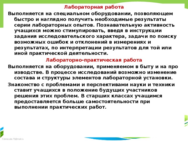 Лабораторная работа Выполняется на специальном оборудовании, позволяющем быстро и наглядно получить необходимые результаты серии лабо­раторных опытов. Познавательную активность учащихся можно стимулировать, введя в инструкции задания исследовательского характера, за­дачи по поиску возможных ошибок и отклонений в измерениях и результатах, по интерпретации результатов для той или иной практической деятельности. Лабораторно-практическая работа Выполняется на оборудовании, применяемом в быту и на про­изводстве. В процессе исследований возможно изменение состава и структуры элементов лабораторной установки. Знакомство с про­блемами и перспективами науки и техники ставит учащихся в по­ложение будущих участников решения этих проблем. В старших классах учащимся предоставляется больше самостоятельности при выполнении практических работ.  