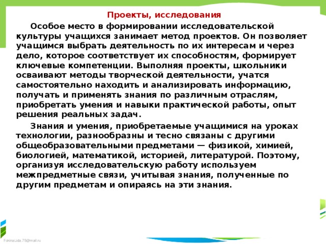 Проекты, исследования Особое место в формировании исследовательской культуры учащихся занимает метод проектов. Он позволяет учащимся вы­брать деятельность по их интересам и через дело, которое соот­ветствует их способностям, формирует ключевые компетенции. Выполняя проекты, школьники осваивают методы творческой деятельности, учатся самостоятельно находить и анализировать информацию, получать и применять знания по различным отрас­лям, приобретать умения и навыки практической работы, опыт решения реальных задач. Знания и умения, приобретаемые учащимися на уроках тех­нологии, разнообразны и тесно связаны с другими общеобразова­тельными предметами — физикой, химией, биологией, математи­кой, историей, литературой. Поэтому, организуя исследовательскую работу используем межпредметные связи, учитывая знания, полученные по другим предметам и опираясь на эти знания. 