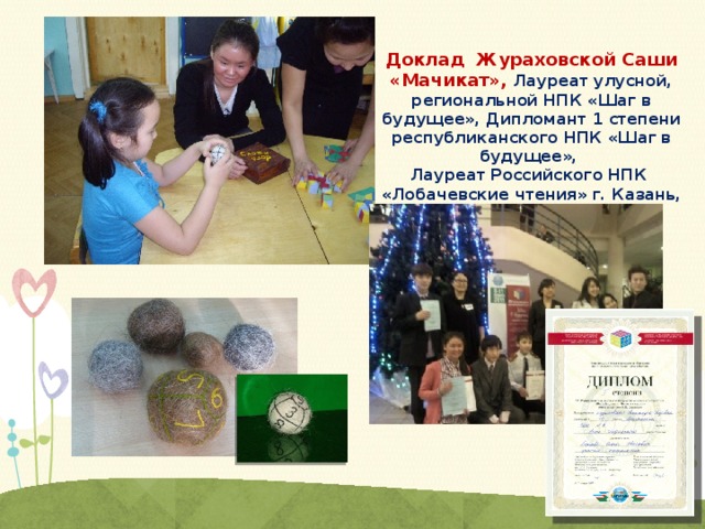 Доклад Жураховской Саши «Мачикат», Лауреат улусной, региональной НПК «Шаг в будущее», Дипломант 1 степени республиканского НПК «Шаг в будущее», Лауреат Российского НПК «Лобачевские чтения» г. Казань, 2011 г. 