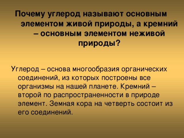 Почему углерод называют основным элементом живой природы, а кремний – основным элементом неживой природы? Углерод – основа многообразия органических соединений, из которых построены все организмы на нашей планете. Кремний – второй по распространенности в природе элемент. Земная кора на четверть состоит из его соединений. 