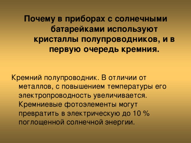 Почему в приборах с солнечными батарейками используют кристаллы полупроводников, и в первую очередь кремния. Кремний полупроводник. В отличии от металлов, с повышением температуры его электропроводность увеличивается. Кремниевые фотоэлементы могут превратить в электрическую до 10 % поглощенной солнечной энергии. 