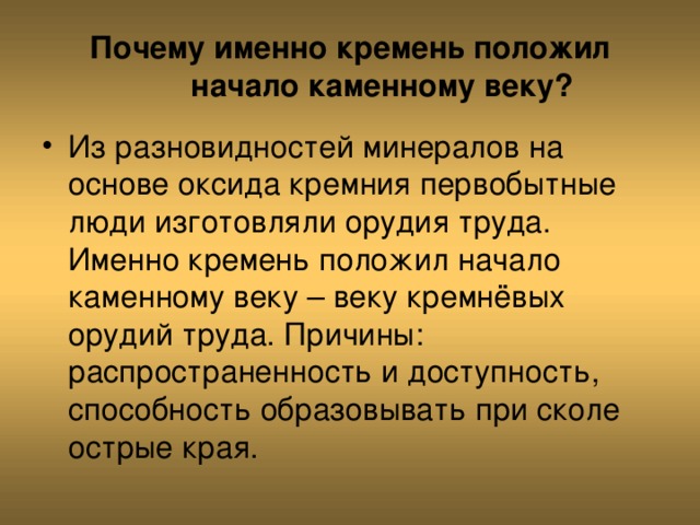 Почему именно кремень положил начало каменному веку? Из разновидностей минералов на основе оксида кремния первобытные люди изготовляли орудия труда. Именно кремень положил начало каменному веку – веку кремнёвых орудий труда. Причины: распространенность и доступность, способность образовывать при сколе острые края. 