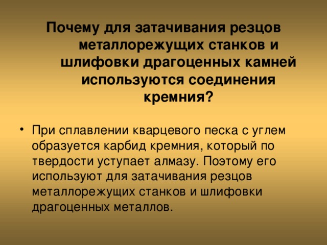 Почему для затачивания резцов металлорежущих станков и шлифовки драгоценных камней используются соединения кремния? При сплавлении кварцевого песка с углем образуется карбид кремния, который по твердости уступает алмазу. Поэтому его используют для затачивания резцов металлорежущих станков и шлифовки драгоценных металлов. 