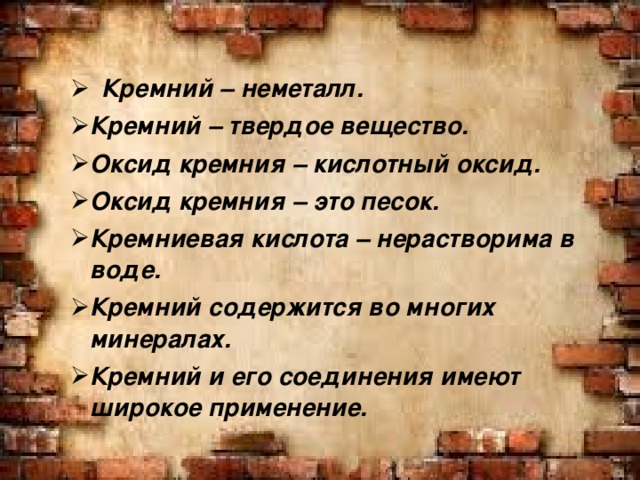   Кремний – неметалл. Кремний – твердое вещество. Оксид кремния – кислотный оксид. Оксид кремния – это песок. Кремниевая кислота – нерастворима в воде. Кремний содержится во многих минералах. Кремний и его соединения имеют широкое применение.  Кремний – неметалл. Кремний – твердое вещество. Оксид кремния – кислотный оксид. Оксид кремния – это песок. Кремниевая кислота – нерастворима в воде. Кремний содержится во многих минералах. Кремний и его соединения имеют широкое применение. 