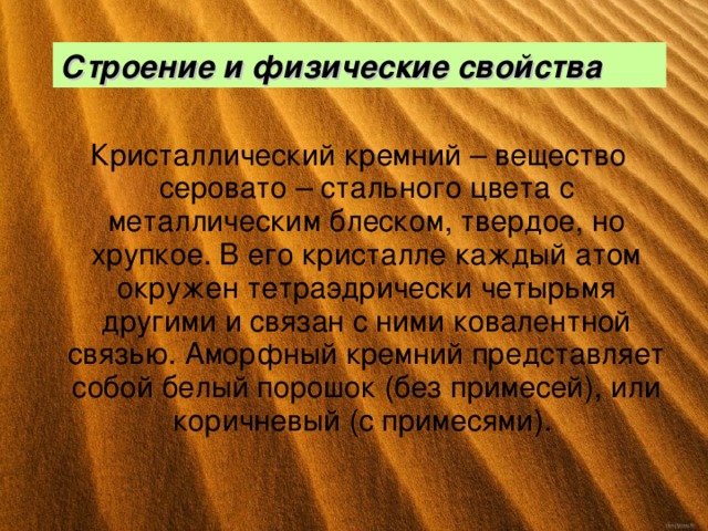 Строение и физические свойства  Кристаллический кремний – вещество серовато – стального цвета с металлическим блеском, твердое, но хрупкое. В его кристалле каждый атом окружен тетраэдрически четырьмя другими и связан с ними ковалентной связью. Аморфный кремний представляет собой белый порошок (без примесей), или коричневый (с примесями). 