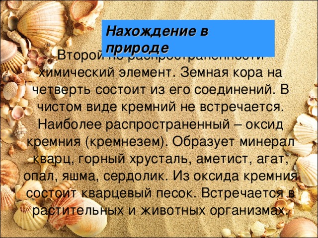 Нахождение в природе  Второй по распространенности химический элемент. Земная кора на четверть состоит из его соединений. В чистом виде кремний не встречается. Наиболее распространенный – оксид кремния (кремнезем). Образует минерал кварц, горный хрусталь, аметист, агат, опал, яшма, сердолик. Из оксида кремния состоит кварцевый песок. Встречается в растительных и животных организмах. 