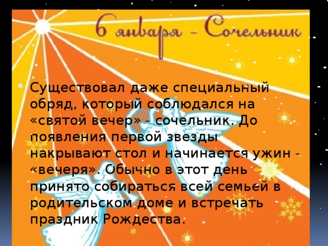 Существовал даже специальный обряд, который соблюдался на «святой вечер» - сочельник. До появления первой звезды накрывают стол и начинается ужин - «вечеря». Обычно в этот день принято собираться всей семьей в родительском доме и встречать праздник Рождества. 