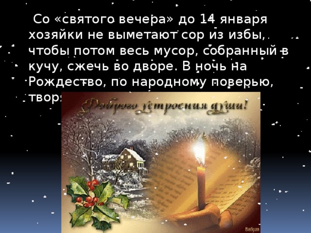  Со «святого вечера» до 14 января хозяйки не выметают сор из избы, чтобы потом весь мусор, собранный в кучу, сжечь во дворе. В ночь на Рождество, по народному поверью, творятся всякие чудеса. 