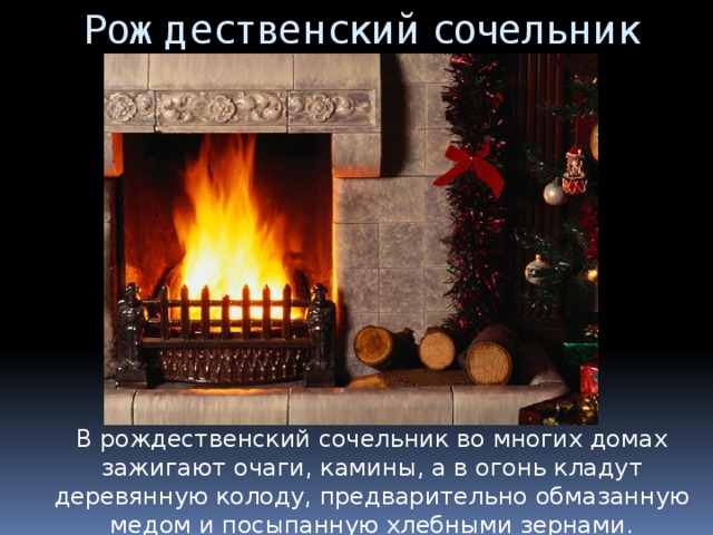 Рождественский сочельник В рождественский сочельник во многих домах зажигают очаги, камины, а в огонь кладут деревянную колоду, предварительно обмазанную медом и посыпанную хлебными зернами. 