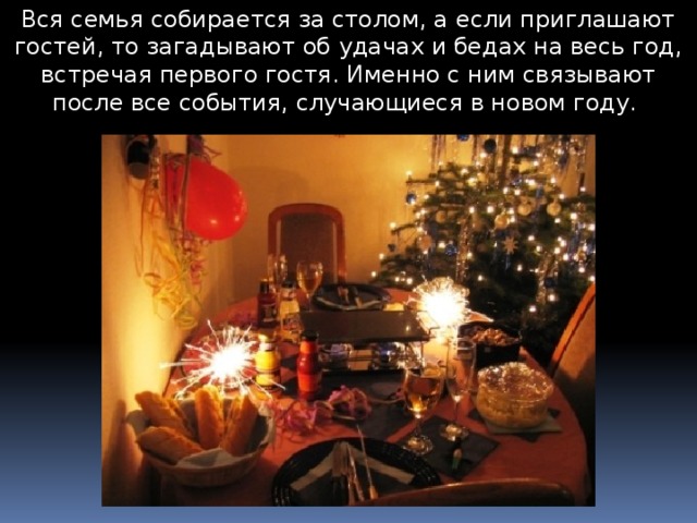 Вся семья собирается за столом, а если приглашают гостей, то загадывают об удачах и бедах на весь год, встречая первого гостя. Именно с ним связывают после все события, случающиеся в новом году. 