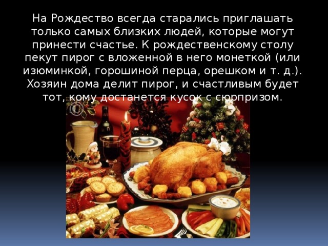 На Рождество всегда старались приглашать только самых близких людей, которые могут принести счастье. К рождественскому столу пекут пирог с вложенной в него монеткой (или изюминкой, горошиной перца, орешком и т. д.). Хозяин дома делит пирог, и счастливым будет тот, кому достанется кусок с сюрпризом. 