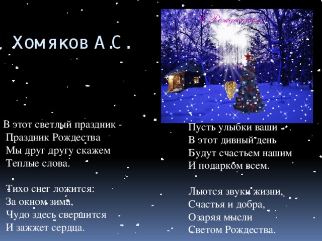 Хомяков А.С.   В этот светлый праздник -  Праздник Рождества  Мы друг другу скажем  Теплые слова.    Тихо снег ложится:  За окном зима,  Чудо здесь свершится  И зажжет сердца.     Пусть улыбки ваши  В этот дивный день  Будут счастьем нашим  И подарком всем.    Льются звуки жизни,  Счастья и добра,  Озаряя мысли  Светом Рождества. 
