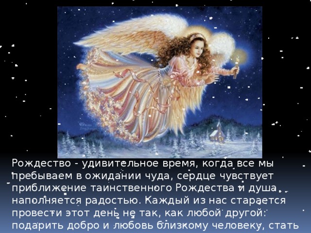 Рождество - удивительное время, когда все мы пребываем в ожидании чуда, сердце чувствует приближение таинственного Рождества и душа наполняется радостью. Каждый из нас старается провести этот день не так, как любой другой: подарить добро и любовь близкому человеку, стать чуточку лучше, а самое главное - ближе к Богу. 